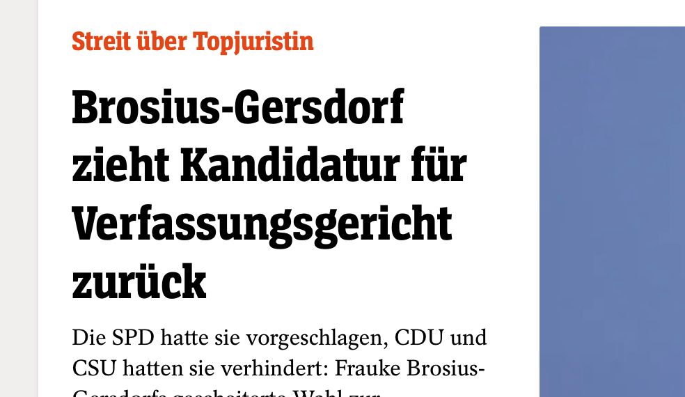 spiegel.de: "Brosius-Gersdorf zieht Kandidatur für Verfassungsgericht zurück
Die SPD hatte sie vorgeschlagen, CDU und CSU hatten sie verhindert: Frauke Brosius-Gersdorfs gescheiterte Wahl zur Bundesverfassungsrichterin sorgte für eine Regierungskrise. Nun zieht sich die Professorin zurück."