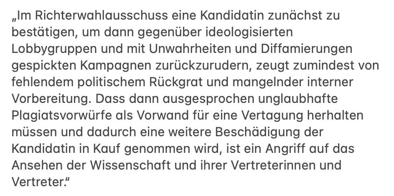 Im Richterwahlausschuss eine Kandidatin zunächst zu bestä- tigen, um dann gegenüber ideologisierten Lobbygruppen und mit Unwahrheiten und Diffamie- rungen gespickten Kampagnen zurückzurudern, zeugt zumindest von fehlendem politischem Rückgrat und mangelnder interner Vorbereitung. Dass dann ausgesprochen unglaubhafte Pla- giatsvorwürfe als Vorwand für eine Vertagung herhalten müssen und dadurch eine weitere Be- schädigung der Kandidatin in Kauf genommen wird, ist ein Angriff auf das Ansehen der Wis- senschaft und ihrer Vertreterinnen und Vertreter.