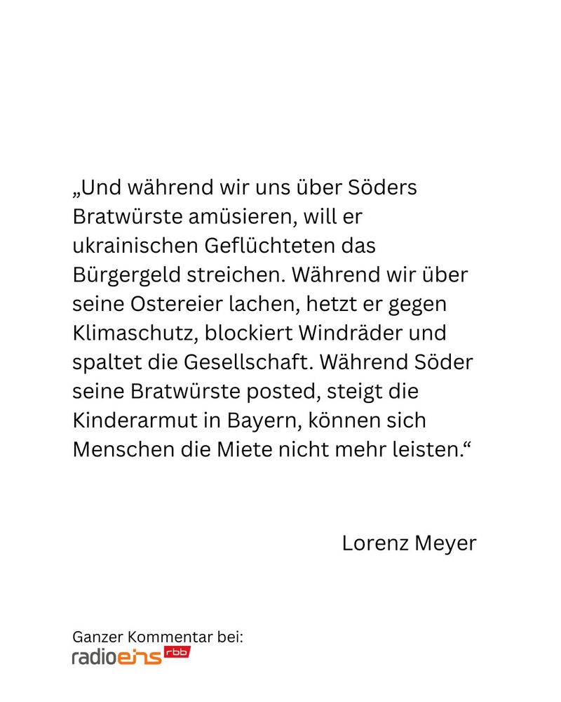 Und während wir uns über Söders Bratwürste amüsieren, will er ukrainischen Geflüchteten das Bürgergeld streichen. Während wir über seine Ostereier lachen, hetzt er gegen Klimaschutz, blockiert Windräder und spaltet die Gesellschaft. Während Söder seine Bratwürste posted, steigt die Kinderarmut in Bayern, können sich Menschen die Miete nicht mehr leisten.