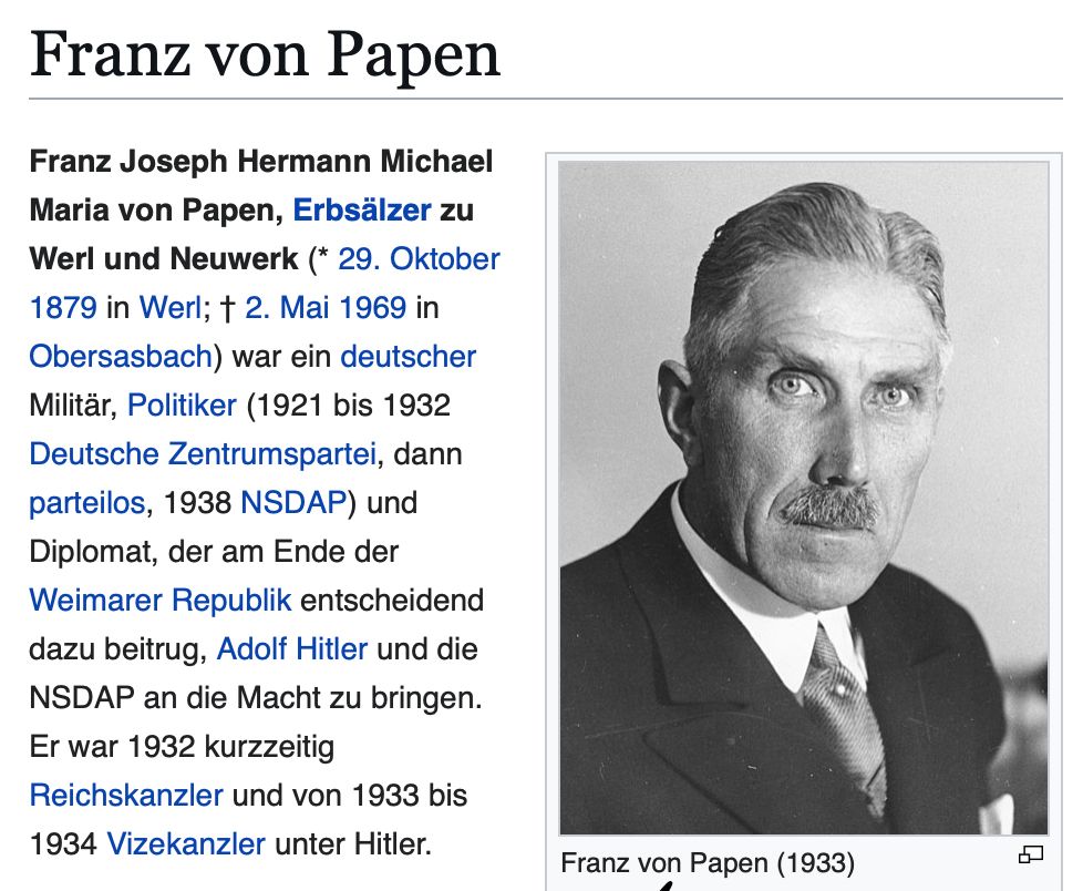 Wikipedia Franz von Papen: Franz Joseph Hermann Michael Maria von Papen, Erbsälzer zu Werl und Neuwerk (* 29. Oktober 1879 in Werl; † 2. Mai 1969 in Obersasbach) war ein deutscher Militär, Politiker (1921 bis 1932 Deutsche Zentrumspartei, dann parteilos, 1938 NSDAP) und Diplomat, der am Ende der Weimarer Republik entscheidend dazu beitrug, Adolf Hitler und die NSDAP an die Macht zu bringen. Er war 1932 kurzzeitig Reichskanzler und von 1933 bis 1934 Vizekanzler unter Hitler.
