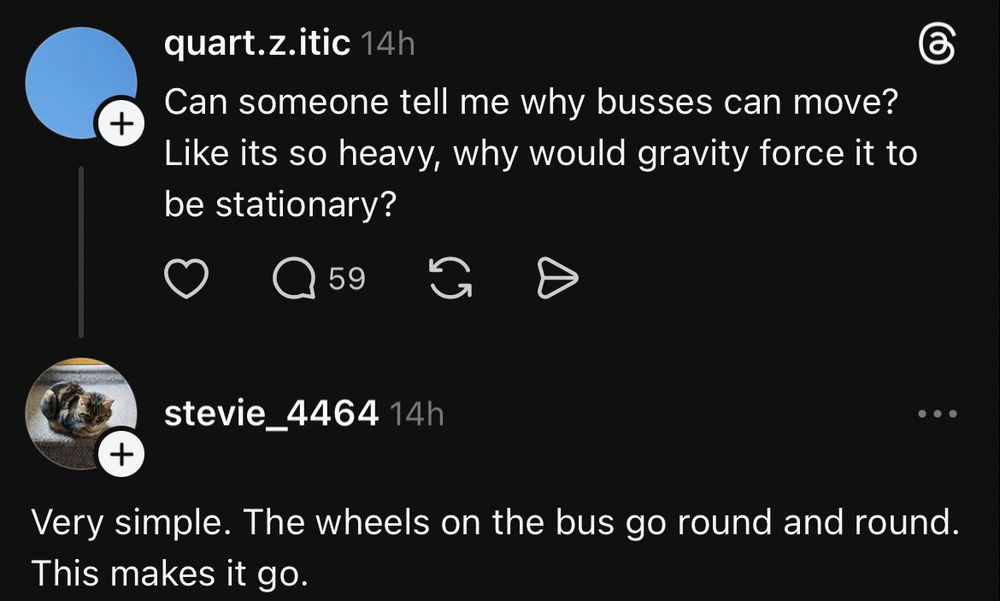 quart.z.itic 14h
Can someone tell me why busses can move?
Like its so heavy, why would gravity force it to be stationary?
59
stevie_4464 14h
• • •
+
Very simple. The wheels on the bus go round and round.
This makes it go.