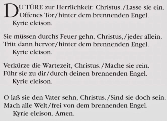 Du Türe zur Herrlichkeit Christus,/Lasse sie ein.
Offenes Tor / hinter dem brennenden Engel.
Kyrie eleison.


Sie müssen durchs Feuer gehn, Christus, / jeder allein.
Tritt dann hervor/ hinter dem brennenden Engel.
Kyrie eleison.


Verkürze die Wartezeit, Christus. / Mache sie rein.
Führ sie zu dir/durch deinen brennenden Engel.
Kyrie eleison.


O laß sie den Vater sehn, Christus. / Sind sie doch sein.
Mach alle Welt / frei von dem brennenden Engel.
Kyrie eleison. 

Amen.
Das