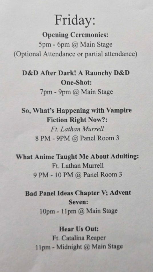 Opening Ceremony 5-6pm @ Main Stage

D&D After Dark 7-9pm @ Main Stage

What's Happening with Vampire Fiction? 8-9pm @ Panel Room 3

What Anime taught me about Adulting 9-10p @ Panel Room 3

Bad Panel Ideas 5 10-11pm @ Main Stage

Hear Us Out 11-Midnight @ Main Stage