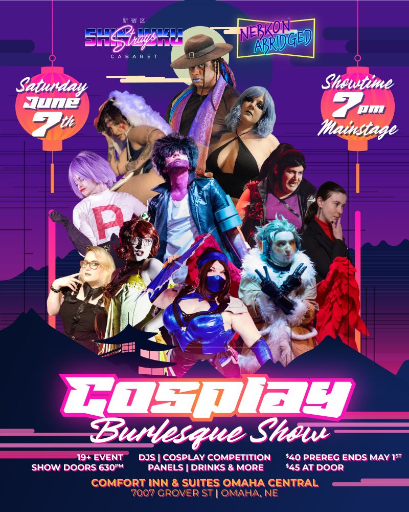Promotional flyer for Cosplay Burlesque Show at Nebkon Abridged. (Presented by Shinjuku Strays Cabaret)

Featuring: Sheer Madness, Princess Cakeroll, Missy Valentine, Tokio Night, Prince Alice, Joaquin Deadman, Lucy Morals, Nova Auron, Catalina Reaper, Scarlett Snowblood & Jagun Alchemist

19+ Event. Doors at 6:30p, Show at 7p. Saturday June 7th, 2025.
$45 for Two-Day pass to Nebkon Abridged. (Show access is free for attendees)

Comfort Inn & Suites
7007 Grover St 
Omaha, NE 68124
