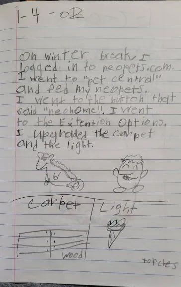 Child's journal entry on lined paper.
Date: 1-4-02.
Text: On winter break, I logged in to neopets.com. I went to "pet central" and fed my neopets. I went to the button that said "neohome." I went to the Extention Options. I upgraded the carpet and the light.
Drawing: Top half shows two Neopets side by side: a Peophin and a Chia. The Peophin has a long, smiling mouth, a big round belly, and a tiny tail. Bottom left panel is labeled "Carpet" and contains a drawing of wood paneling with the word "wood". Bottom right panel is labeled "Light" and contains a drawing of a torch with the word "torches".