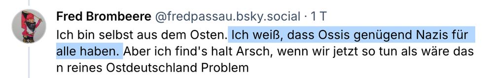 Screenshot eines Post von @fredpassau.bsky.social in genau dieser Konvo: 
"Ich bin selbst aus dem Osten. Ich weiß, dass Ossis genügend Nazis für
alle haben. Aber ich find's halt Arsch, wenn wir jetzt so tun als ware das
n reines Ostdeutschland Problem"