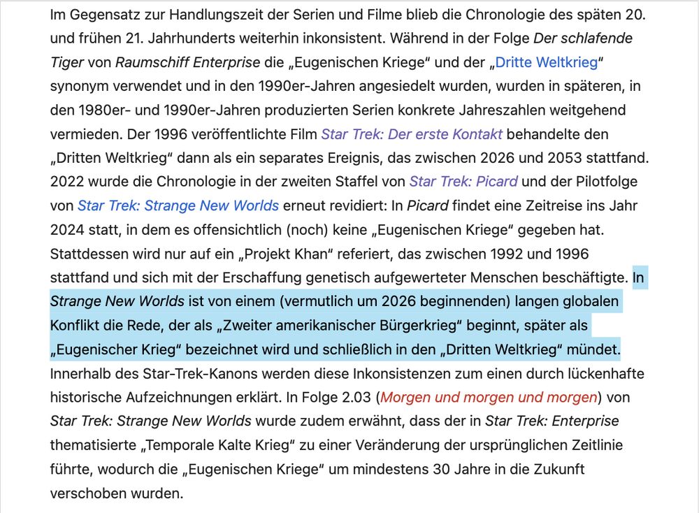 Screenshot Wikipedia zur StarTrek-Zeitleiste, folgender Absatz ist markiert: 

"In Strange New Worlds ist von einem (vermutlich um 2026 beginnenden) langen globalen Konflikt die Rede, der als „Zweiter amerikanischer Bürgerkrieg" beginnt, später als „Eugenischer Krieg" bezeichnet wird und schließlich in den „Dritten Weltkrieg" mündet."

Gesamter Text des Screenshots:
"Im Gegensatz zur Handlungszeit der Serien und Filme blieb die Chronologie des späten 20. und frühen 21. Jahrhunderts weiterhin inkonsistent. Während in der Folge Der schlafende Tiger von Raumschiff Enterprise die „Eugenischen Kriege" und der „Dritte Weltkrieg" synonym verwendet und in den 1990er-Jahren angesiedelt wurden, wurden in späteren, in den 1980er- und 1990er-Jahren produzierten Serien konkrete Jahreszahlen weitgehend vermieden. Der 1996 veröffentlichte Film Star Trek: Der erste Kontakt behandelte den „Dritten Weltkrieg" dann als ein separates Ereignis, das zwischen 2026 und 2053 stattfand.
2022 wurde die Chronologie in der zweiten Staffel von Star Trek: Picard und der Pilotfolge von Star Trek: Strange New Worlds erneut revidiert: In Picard findet eine Zeitreise ins Jahr 2024 statt, in dem es offensichtlich (noch) keine „Eugenischen Kriege" gegeben hat.
Stattdessen wird nur auf ein „Projekt Khan" referiert, das zwischen 1992 und 1996 stattfand und sich mit der Erschaffung genetisch aufgewerteter Menschen beschäftigte. 

(Hier steht der obige Text.)

Innerhalb des Star-Trek-Kanons werden diese Inkonsistenzen zum einen durch lückenhafte historische Aufzeichnungen erklärt. In Folge 2.03 (Morgen und morgen und morgen) von Star Trek: Strange New Worlds wurde zudem erwähnt, dass der in Star Trek: Enterprise thematisierte „Temporale Kalte Krieg" zu einer Veränderung der ursprünglichen Zeitlinie führte, wodurch die „Eugenischen Kriege" um mindestens 30 Jahre in die Zukunft verschoben wurden."