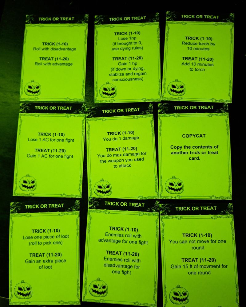 9 cards that say trick or treat with a little jack-o-lantern in the corner of each. They have different treats and trick thay give benefits or hinderances to players, such as; Copycat.
Copy the contents of another trick or treat card.11-20.
Gain one hit point (if down and dying, become stable and gain consciousness)
1-10.
Lose one hit point (if brought to 0 do dying rules) 11-20
Roll with advantage
1-10
Roll with disadvantage 11-20
Add 10 minutes to the torch timer
1-10.
Reduce 10 minutes to the torch timer 11-20
Max on a damage die
1-10.
A 1 on a damage die. 11-20.
Add one AC for one combat
1-10.
Minus one AC for one combat. 1-10 you cannot move for one round 11-20 you can move an extra 15 feet. 1-10 you lose a piece of loot 11-20 you gain and extra piece of loot.