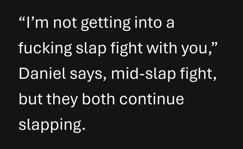 Fic excerpt:

“I’m not getting into a fucking slap fight with you,” Daniel says, mid-slap fight, but they both continue slapping.