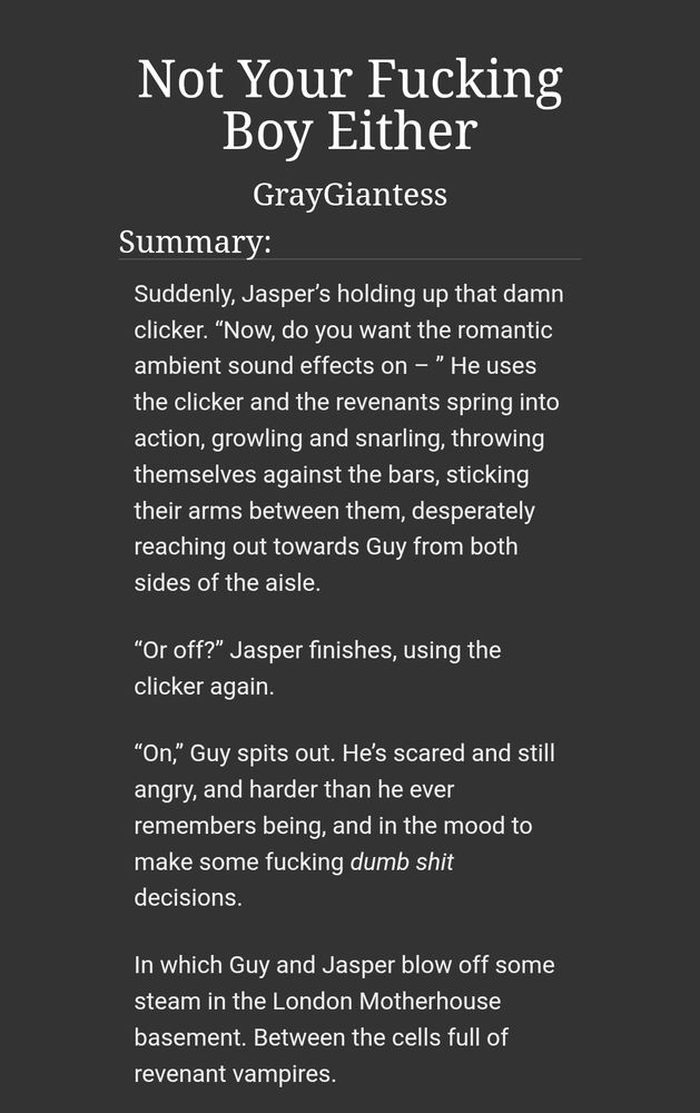 Fic summary for my Guy/Jasper Talamasca fic Not Your Boy Either:

Suddenly, Jasper’s holding up that damn clicker. “Now, do you want the romantic ambient sound effects on – ” He uses the clicker and the revenants spring into action, growling and snarling, throwing themselves against the bars, sticking their arms between them, desperately reaching out towards Guy from both sides of the aisle.

“Or off?” Jasper finishes, using the clicker again.

“On,” Guy spits out. He’s scared and still angry, and harder than he ever remembers being, and in the mood to make some fucking dumb shit decisions.

In which Guy and Jasper blow off some steam in the London Motherhouse basement. Between the cells full of revenant vampires.