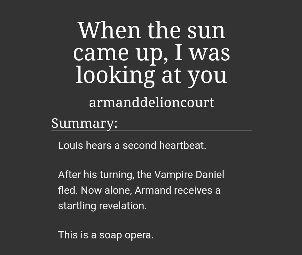 Fic summary:

Louis hears a second heartbeat.

After his turning, the Vampire Daniel fled. Now alone, Armand receives a startling revelation.

This is a soap opera.