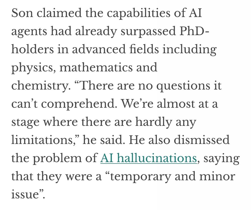 Son claimed the capabilities of AI agents had already surpassed PhD- holders in advanced fields including physics, mathematics and chemistry. "There are no questions it can't comprehend. We're almost at a stage where there are hardly any limitations," he said. He also dismissed the problem of Al hallucinations, saying that they were a "temporary and minor issue".