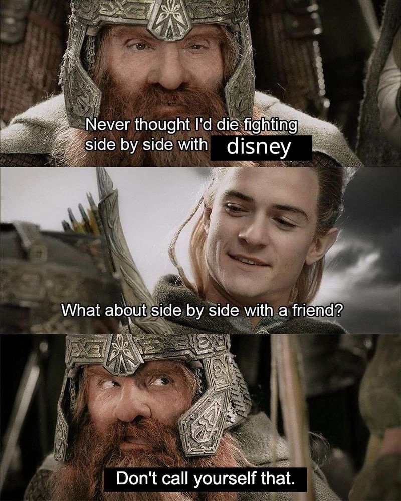 [vertical triptych of a conversation between Gimli and Legolas from the film Lord of the Rings: The Return of The King; the subtitles have been edited]

Gimli: "I never thought I'd die fighting side by side with disney"

Legolas: "What about side by side with a friend?"

Gimli: "Don't call yourself that."