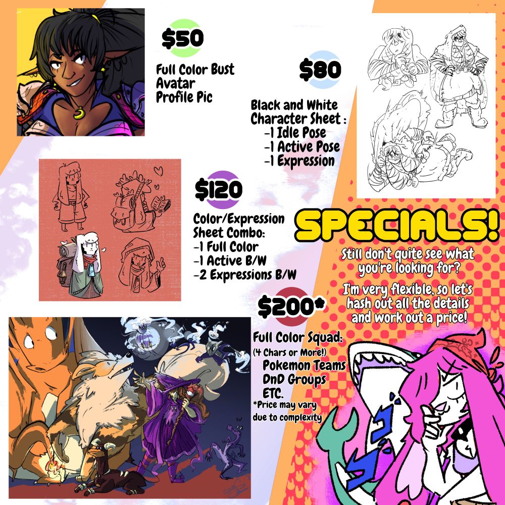 Specials:
Avatar, Profile Picture, or Bust (Color): $50
Character Sheet with 1 Idle Pose, 1 Active Pose, and 1 Expression (Line-Art): $80
Character Sheet with 1 (Color) Idle Pose, 1 Active Pose, 2 Expressions (Line-Art): $150
Full Color Squad (4 Characters or more) i.e. Pokemon Teams, D&D Groups, etc.: $200 (price may vary due to complexity) 
Still don't quite see what you're looking for? I'm very flexible, so let's hash out all the details and work out a price!
