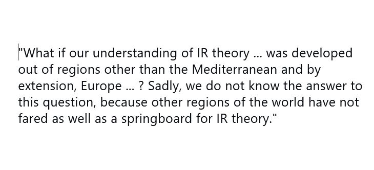 What if our understanding of IR theory ... was developed out of regions other than the Mediterranean and by extension, Europe ... ? Sadly, we do not know the answer to this question, because other regions of the world have not fared as well as a springboard for IR theory.