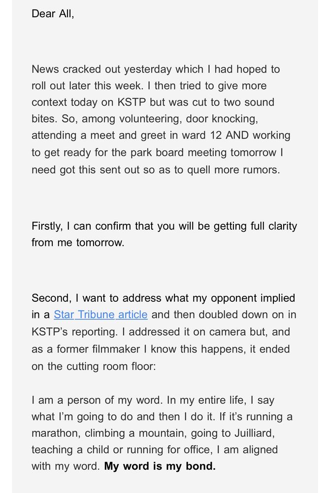 Dear All,

 News cracked out yesterday which I had hoped to roll out later this week. I then tried to give more context today on KSTP but was cut to two sound bites. So, among volunteering, door knocking, attending a meet and greet in ward 12 AND working to get ready for the park board meeting tomorrow I
need got this sent out so as to quell more rumors. Firstly, I can confirm that you will be getting full clarity
from me tomorrow. Second, I want to address what my opponent implied in a Star Tribune article and then doubled down on in KSTP's reporting. I addressed it on camera but, and as a former filmmaker I know this happens, it ended
on the cutting room floor: I am a person of my word. In my entire life, I say what I'm going to do and then I do it. If it's running a marathon, climbing a mountain, going to Juilliard, teaching a child or running for office, I am aligned
with my word. My word is my bond.
