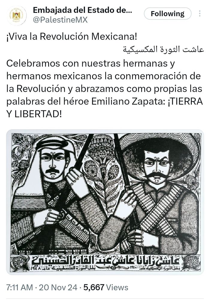 Image of a post from the Embassy of Palestine in Mexico that reads, Viva la Revolución Mexicana. Celebramos con nuestras hermanas y hermanos mexicanos las conmemoración de la Revolución y abrazamos como propias las palabras del héroe Emiliano Zapata: Tierra y Libertad.
The post also has an image of two revolutionaries. One from Palestine and the other from Mexico.