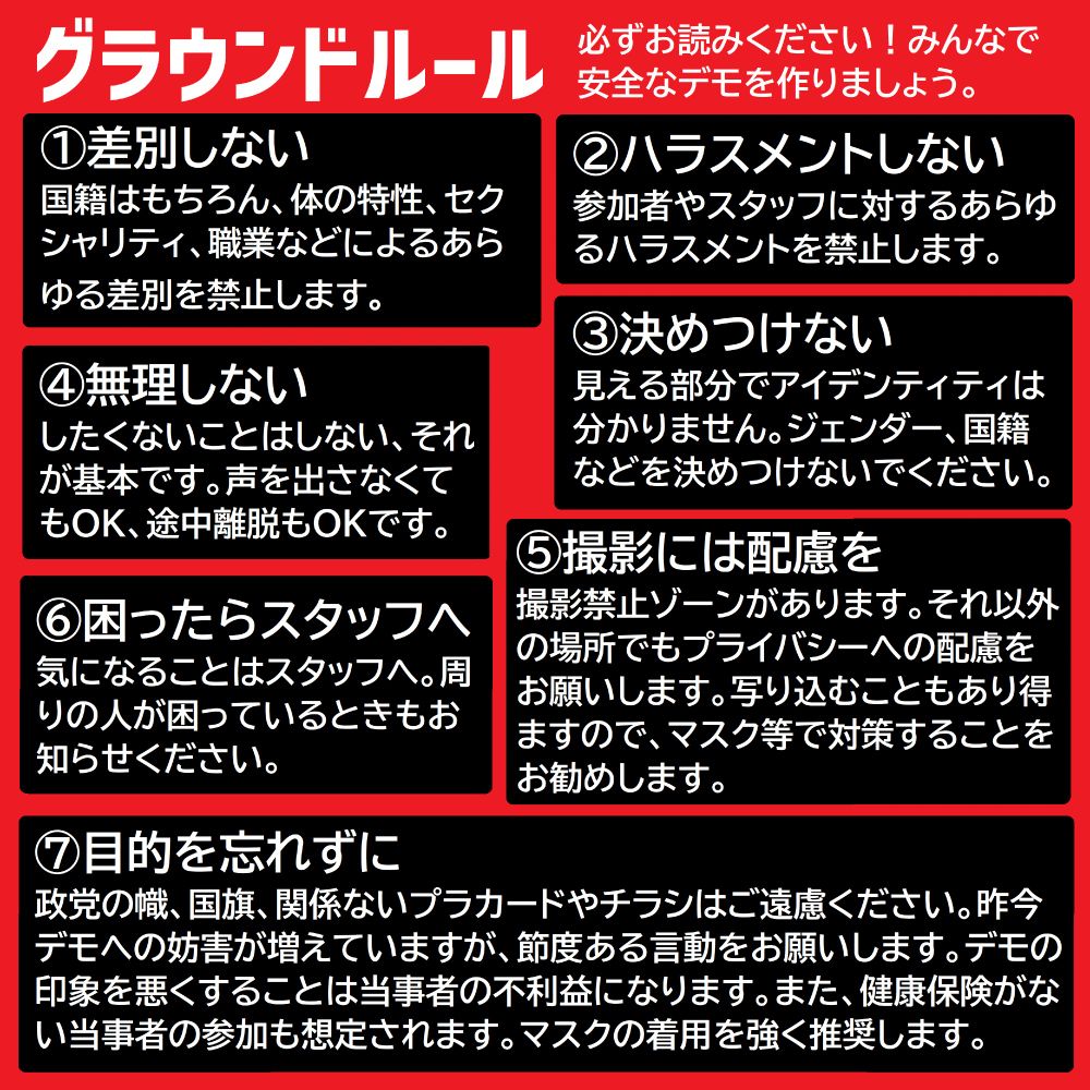 グラウンドルール
必ずお読みください！みんなで安全なデモを作りましょう。
①差別しない
国籍はもちろん、体の特性、セクシャリティ、職業などによるあらゆる差別を禁止します。
②ハラスメントしない
参加者やスタッフに対するあらゆるハラスメントを禁止します。
③決めつけない
見える部分でアイデンティティは分かりません。ジェンダー、国籍などを決めつけないでください。
④無理しない
したくないことはしない、それが基本です。声を出さなくてもOK、途中離脱もOKです。
⑤撮影には配慮を
撮影禁止ゾーンがあります。それ以外の場所でもプライバシーへの配慮をお願いします。写り込むこともあり得ますので、マスク等で対策することをお勧めします。
⑥困ったらスタッフへ
気になることはスタッフへ。周りの人が困っているときもお知らせください。
⑦目的を忘れずに
政党の幟、国旗、関係ないプラカードやチラシはご遠慮ください。昨今デモへの妨害が増えていますが、節度ある言動をお願いします。デモの印象を悪くすることは当事者の不利益になります。また、健康保険がない当事者の参加も想定されます。マスクの着用を強く推奨します。