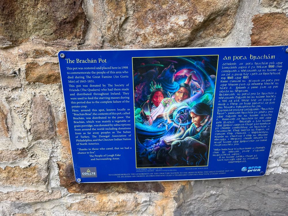 The Brachán Pot

This pot was restored and placed here in 1998 to commemorate the people of this area who died during The Great Famine (An Gorta Mór) of 1845-1851.
This pot was donated by The Society of Friends (The Quakers) who had them made and distributed throughout Ireland. They were used to feed the starving masses during this period due to the complete failure of the potato crop.
Here, around this spot, known locally as
"Brachán Brae", the contents of this pot, called Brachán, was distributed to the poor. The Brachán, which was mainly a vegetable or grain porridge, was donated by subscriptions from around the world including donations from as far away peoples as The Sultan of Turkey, The Donegal Association Philadelphia, and the Choctaw Indian Nation


"Thanks to those who cared, that we had a chance to live".
The People of Lough Eske