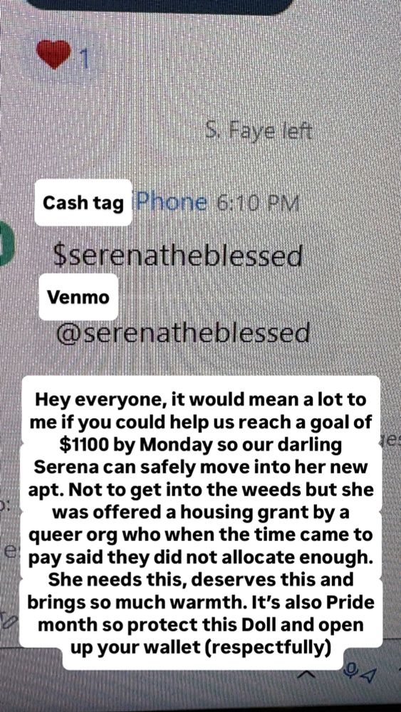 A screenshot from a meeting where one of our comrades (a Black Trans Woman) requested assistance: 

Cash tag
$serenatheblessed

Venmo
@serenatheblessed

Hey everyone, it would mean a lot to me if you could help us reach a goal of $1100 by Monday so our darling Serena can safely move into her new apt. Not to get into the weeds but she was offered a housing grant by a queer org who when the time came to pay said they did not allocate enough.
She needs this, deserves this and brings so much warmth. It's also Pride month so protect this Doll and open up your wallet (respectfully).