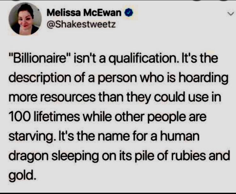 Melissa McEwan • @Shakestweetz
"Billionaire" isn't a qualification. It's the description of a person who is hoarding more resources than they could use in 100 lifetimes while other people are starving. It's the name for a human dragon sleeping on its pile of rubies and gold. 