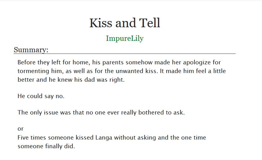 Fic title: Kiss and Tell
Author: ImpureLily

Summary: 

    Before they left for home, his parents somehow made her apologize for tormenting him, as well as for the unwanted kiss. It made him feel a little better and he knew his dad was right.

    He could say no.

    The only issue was that no one ever really bothered to ask.

    or

    Five times someone kissed Langa without asking and the one time someone finally did.
