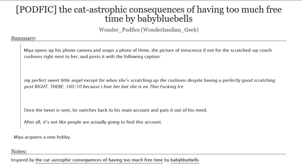 Title: [PODFIC] the cat-astrophic consequences of having too much free time by babybluebells 
Created by: Wonder_Podfics (Wonderlandian_Geek)
Inspired by: the cat-astrophic consequences of having too much free time by babybluebells
Summary: Miya acquires a new hobby.

Fic excerpt:

    Miya opens up his phone camera and snaps a photo of Hime, the picture of innocence if not for the scratched-up couch cushions right next to her, and posts it with the following caption:

    my perfect sweet little angel except for when she’s scratching up the cushions despite having a perfectly good scratching post RIGHT. THERE. 100/10 because i love her but she is on Thin Fucking Ice     

    Once the tweet is sent, he switches back to his main account and puts it out of his mind.

    After all, it’s not like people are actually going to find this account.
