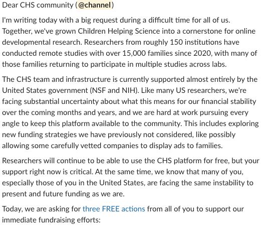 I'm writing today with a big request during a difficult time for all of us. Together, we've grown Children Helping Science into a cornerstone for online developmental research. Researchers from roughly 150 institutions have conducted remote studies with over 15,000 families since 2020, with many of those families returning to participate in multiple studies across labs.
The CHS team and infrastructure is currently supported almost entirely by the United States government (NSF and NIH). Like many US researchers, we're facing substantial uncertainty about what this means for our financial stability over the coming months and years, and we are hard at work pursuing every angle to keep this platform available to the community. This includes exploring new funding strategies we have previously not considered, like possibly allowing some carefully vetted companies to display ads to families.
Researchers will continue to be able to use the CHS platform for free, but your support right now is critical. At the same time, we know that many of you, especially those of you in the United States, are facing the same instability to present and future funding as we are.
Today, we are asking for three FREE actions from all of you to support our immediate fundraising efforts: