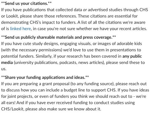 **Send us your citations.**
If you have publications that collected data or advertised studies through CHS or Lookit, please share those references. These citations are essential for demonstrating CHS’s impact to funders. A list of all the citations we're aware of is linked here, in case you're not sure whether we have your recent articles.
**Send us publicly shareable materials and press coverage.**
If you have cute study designs, engaging visuals, or images of adorable kids (with the necessary permissions) we’d love to use them in presentations to potential funders. Similarly, if your research has been covered in any public media (university publications, podcasts, news articles), please send these to us.
**Share your funding applications and ideas.**
If you are preparing a grant proposal (to any funding source), please reach out to discuss how you can include a budget line to support CHS. If you have ideas for joint projects, or even of funders you think we should reach out to - we're all ears! And if you have ever received funding to conduct studies using CHS/Lookit, please also make sure we know about it.
