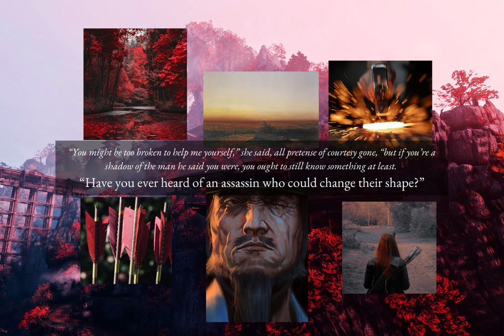Background: Mountain monastery surrounded by red trees | Six images surrounding a quote (from clockwise): A sunset, a hammer striking hot metal, a red-haired archer, a grizzled old man, red arrow fletching, a red forest.
Text: "You might be too broken to help me yourself," she said, all pretense of courtesy gone, "but if you're a shadow of the man he said you were, you ought to still know something at least.
"Have you ever heard of an assassin who could change their shape?"