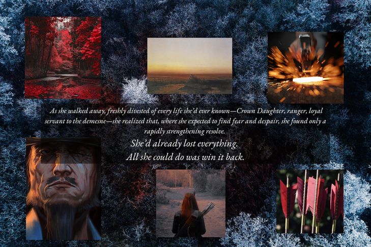 Background: A frosted red forest in winter
Foreground: Six images surrounding a quote (from clockwise): A sunset, a hammer striking hot metal, a red-red arrow fletching, a red-haired archer, a grizzled old man, a red forest.
Text: As she walked away, freshly divested of every life she'd ever known—Crown Daughter, ranger, loyal servant to the demesne—she realized that, where she expected to find fear and despair, she found only a rapidly strengthening resolve.
She'd already lost everything.
All she could do was win it back.