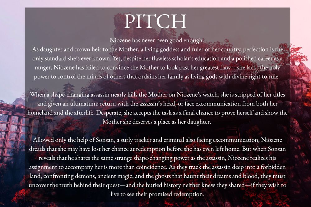 Background: Mountain monastery surrounded by red trees
Title: Pitch
Text: Niozene has never been good enough. 

As daughter and crown heir to the Mother, a living goddess and ruler of her country, perfection is the only standard she’s ever known. Yet, despite her flawless scholar’s education and a polished career as a ranger, Niozene has failed to convince the Mother to look past her greatest flaw—she lacks the holy power to control the minds of others that ordains her family as living gods with divine right to rule. 

When a shape-changing assassin nearly kills the Mother on Niozene’s watch, she is stripped of her titles and given an ultimatum: return with the assassin’s head, or face excommunication from both her homeland and the afterlife. Desperate, she accepts the task as a final chance to prove herself and show the Mother she deserves a place as her daughter. 

Allowed only the help of Sonsan, a surly tracker and criminal also facing excommunication, Niozene dreads that she may have lost her chance at redemption before she has even left home. But when Sonsan reveals that he shares the same strange shape-changing power as the assassin, Niozene realizes his assignment to accompany her is more than coincidence. As they track the assassin deep into a forbidden land, confronting demons, ancient magic, and the ghosts that haunt their dreams and blood, they must uncover the truth behind their quest—and the buried history neither knew they shared—if they wish to live to see their promised redemption.
