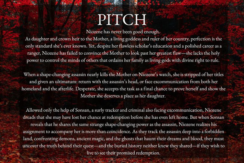 Background: A red forest
Title: Pitch
Text: Niozene has never been good enough. 

As daughter and crown heir to the Mother, a living goddess and ruler of her country, perfection is the only standard she’s ever known. Yet, despite her flawless scholar’s education and a polished career as a ranger, Niozene has failed to convince the Mother to look past her greatest flaw—she lacks the holy power to control the minds of others that ordains her family as living gods with divine right to rule. 

When a shape-changing assassin nearly kills the Mother on Niozene’s watch, she is stripped of her titles and given an ultimatum: return with the assassin’s head, or face excommunication from both her homeland and the afterlife. Desperate, she accepts the task as a final chance to prove herself and show the Mother she deserves a place as her daughter. 

Allowed only the help of Sonsan, a surly tracker and criminal also facing excommunication, Niozene dreads that she may have lost her chance at redemption before she has even left home. But when Sonsan reveals that he shares the same strange shape-changing power as the assassin, Niozene realizes his assignment to accompany her is more than coincidence. As they track the assassin deep into a forbidden land, confronting demons, ancient magic, and the ghosts that haunt their dreams and blood, they must uncover the truth behind their quest—and the buried history neither knew they shared—if they wish to live to see their promised redemption.