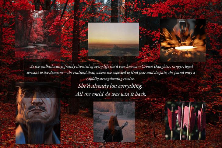 Background: A red forest
Foreground: Six images surrounding a quote (from clockwise): A sunset, a hammer striking hot metal, a red-red arrow fletching, a red-haired archer, a grizzled old man, a red forest.
Text: As she walked away, freshly divested of every life she'd ever known—Crown Daughter, ranger, loyal servant to the demesne—she realized that, where she expected to find fear and despair, she found only a rapidly strengthening resolve.
She'd already lost everything.
All she could do was win it back.