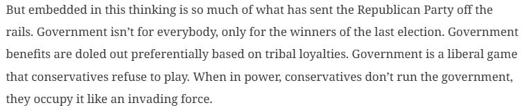 But embedded in this thinking is so much of what has sent the Republican Party off the rails. Government isn’t for everybody, only for the winners of the last election. Government benefits are doled out preferentially based on tribal loyalties. Government is a liberal game that conservatives refuse to play. When in power, conservatives don’t run the government, they occupy it like an invading force. - TPM, David Kurtz
