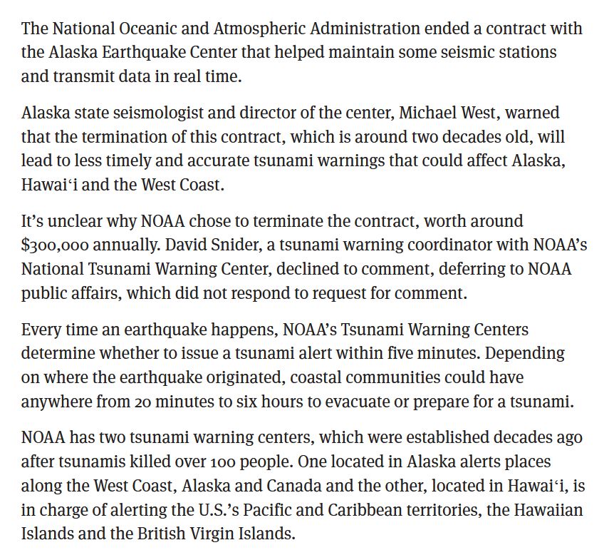The National Oceanic and Atmospheric Administration ended a contract with the Alaska Earthquake Center that helped maintain some seismic stations and transmit data in real time.

Alaska state seismologist and director of the center, Michael West, warned that the termination of this contract, which is around two decades old, will lead to less timely and accurate tsunami warnings that could affect Alaska, Hawaiʻi and the West Coast.

It’s unclear why NOAA chose to terminate the contract, worth around $300,000 annually. David Snider, a tsunami warning coordinator with NOAA’s National Tsunami Warning Center, declined to comment, deferring to NOAA public affairs, which did not respond to request for comment.

Every time an earthquake happens, NOAA’s Tsunami Warning Centers determine whether to issue a tsunami alert within five minutes. Depending on where the earthquake originated, coastal communities could have anywhere from 20 minutes to six hours to evacuate or prepare for a tsunami.

NOAA has two tsunami warning centers, which were established decades ago after tsunamis killed over 100 people. One located in Alaska alerts places along the West Coast, Alaska and Canada and the other, located in Hawaiʻi, is in charge of alerting the U.S.’s Pacific and Caribbean territories, the Hawaiian Islands and the British Virgin Islands.
