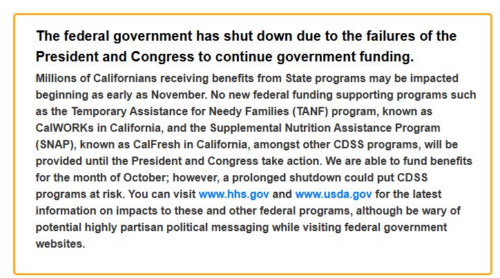 The federal government has shut down due to the failures of the President and Congress to continue government funding.
Millions of Californians receiving benefits from State programs may be impacted beginning as early as November. No new federal funding supporting programs such as the Temporary Assistance for Needy Families (TANF) program, known as CalWORKs in California, and the Supplemental Nutrition Assistance Program (SNAP), known as CalFresh in California, amongst other CDSS programs, will be provided until the President and Congress take action. We are able to fund benefits for the month of October; however, a prolonged shutdown could put CDSS programs at risk. You can visit www.hhs.gov and www.usda.gov for the latest information on impacts to these and other federal programs, although be wary of potential highly partisan political messaging while visiting federal government websites. 