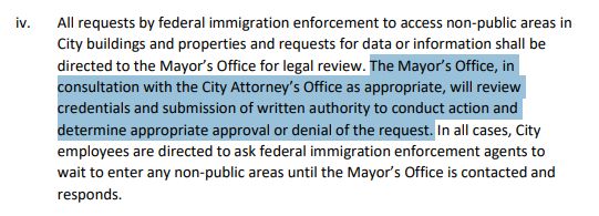 Executive order from seattle Mayor Harrell

All requests by federal immigration enforcement to access non-public areas in
City buildings and properties and requests for data or information shall be
directed to the Mayor’s Office for legal review. The Mayor’s Office, in
consultation with the City Attorney’s Office as appropriate, will review
credentials and submission of written authority to conduct action and
determine appropriate approval or denial of the request. In all cases, City
employees are directed to ask federal immigration enforcement agents to
wait to enter any non-public areas until the Mayor’s Office is contacted and
responds.