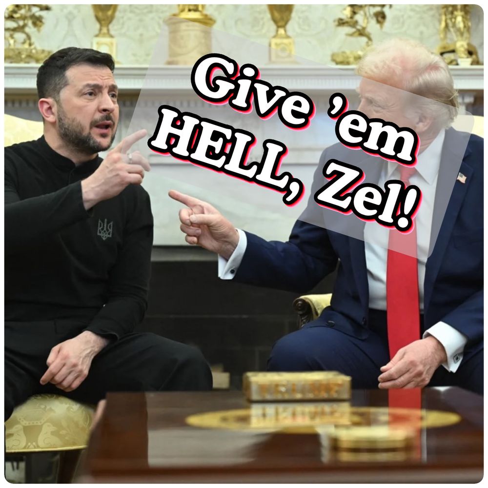 This picture is of Zelensky & Trump at their contentious Oval Office meeting (where the POTUS & his pompous ghouls paraded their BS). The photo is overlaid with the text, “Give ’em HELL, Zel!”

Also, FUCK Trump. He’s a vile, stupid international embarrassment.