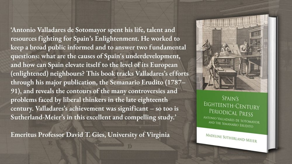 ‘Antonio Valladares de Sotomayor spent his life, talent and resources fighting for Spain’s Enlightenment. He worked to keep a broad public informed and to answer two fundamental questions: what are the causes of Spain's underdevelopment, and how can Spain elevate itself to the level of its European (enlightened) neighbours? This book tracks Valladares’s efforts through his major publication, the Semanario Erudito (1787–91), and reveals the contours of the many controversies and problems faced by liberal thinkers in the late eighteenth century. Valladares’s achievement was significant – so too is Sutherland-Meier’s in this excellent and compelling study.’

Emeritus Professor David T. Gies, University of Virginia
