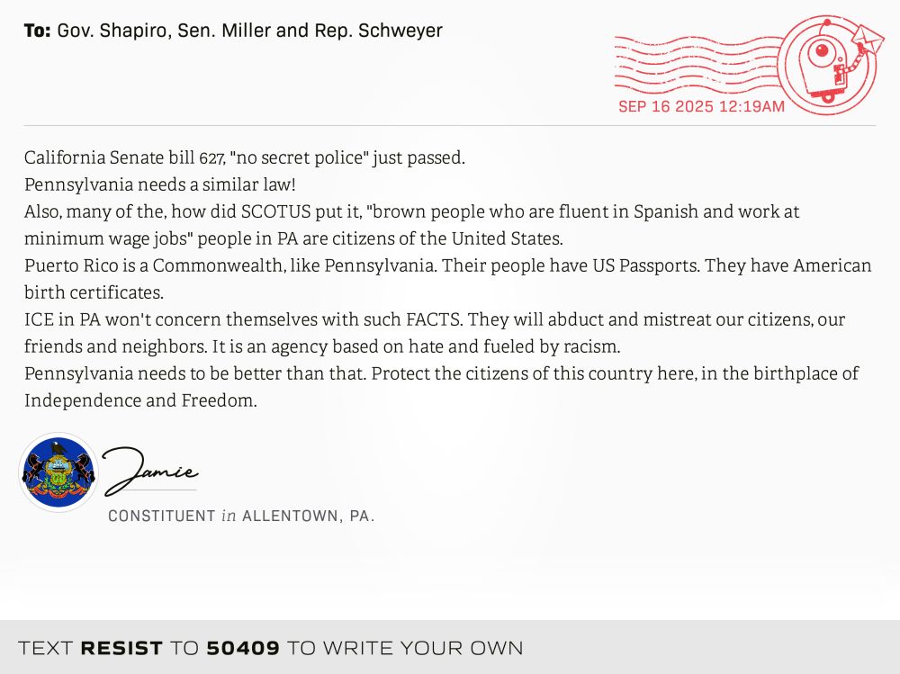 California Senate bill 627, "no secret police" just passed.
Pennsylvania needs a similar law! 
Also, many of the, how did SCOTUS put it, "brown people who are fluent in Spanish and work at minimum wage jobs" people in PA are citizens of the United States. 
Puerto Rico is a Commonwealth, like Pennsylvania. Their people have US Passports. They have American birth certificates. 
ICE in PA won't concern themselves with such FACTS. They will abduct and mistreat our citizens, our friends and neighbors. It is an agency based on hate and fueled by racism. 
Pennsylvania needs to be better than that. Protect the citizens of this country here, in the birthplace of Independence  and Freedom.
