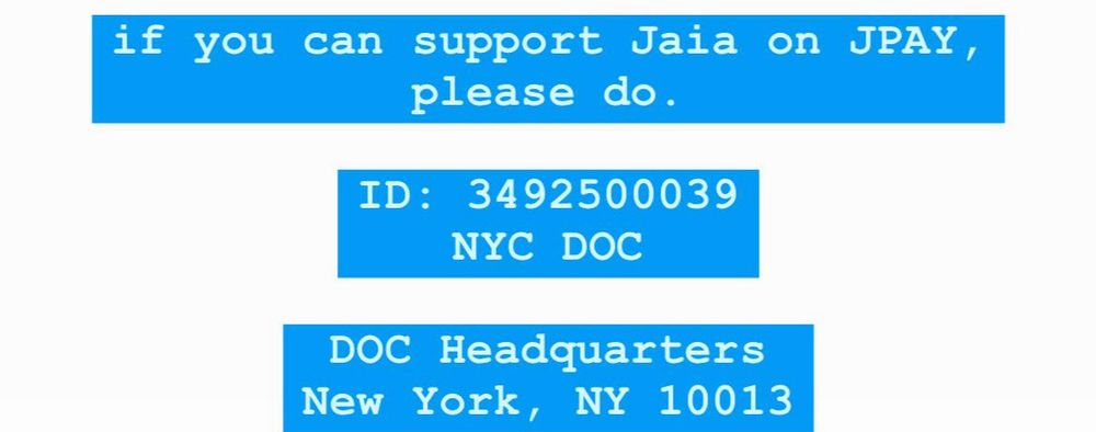 if you can support Jaia on JPAY, please do.
ID: 3492500039
NYC DOC
DOC Headquarters
New York, NY 10013