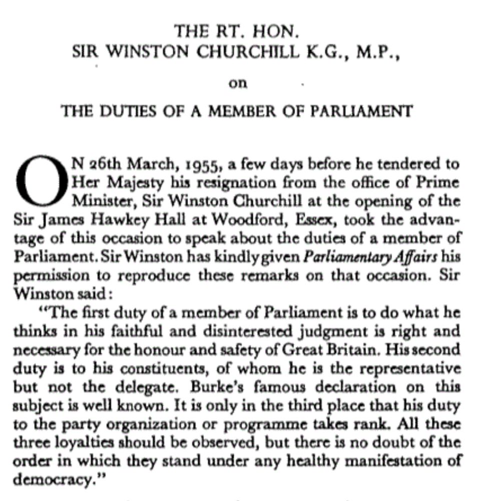 THE RT. HON.
SIR WINSTON CHURCHILL K.G., M.P., on
THE DUTIES OF A MEMBER OF PARLIAMENT
N 26th March, 1955, a few days before he tendered to Her Majesty his resignation from the office of Prime Minister, Sir Winston Churchill at the opening of the Sir James Hawkey Hall at Woodford, Essex, took the advantage of this occasion to speak about the duties of a member of Parliament. Sir Winston has kindlygiven Parliamentary Affairs his permission to reproduce these remarks on that occasion. Sir Winston said :
"The first duty of a member of Parliament is to do what he thinks in his faithful and disinterested judgment is right and necessary for the honour and safety of Great Britain. His second duty is to his constituents, of whom he is the representative but not the delegate. Burke's famous declaration on this subject is well known. It is only in the third place that his duty to the party organization or programme takes rank. All these three loyalties should be observed, but there is no doubt of the order in which they stand under any healthy manifestation of democracy."