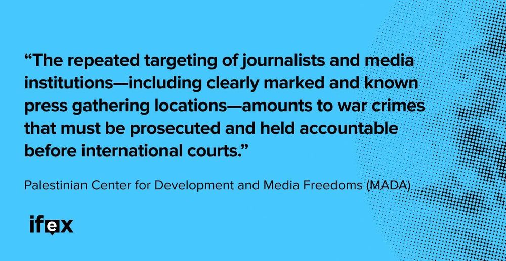 "The repeated targeting of journalists and media institutions—including 
clearly marked and known press gathering locations—amounts to war crimes
 that must be prosecuted and held accountable before international 
courts. - Palestinian Center for Development and Media Freedoms (MADA)"