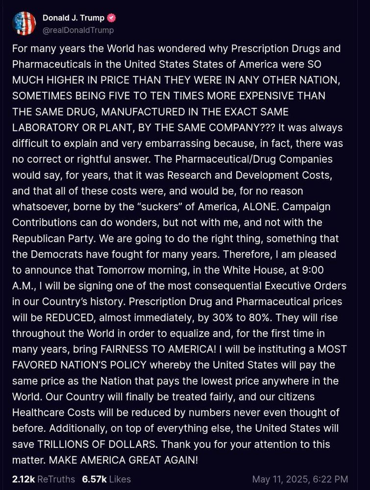 Trump claims that he's lowering drug costs when he's just rebranding the biden plan that he halted in January. He's trying to claim it as his idea. 

I've pasted the ridiculously long rant here. The TL/DR is: I am a lazy lying thief. 

For many years the World has wondered why Prescription Drugs and Pharmaceuticals in the United States States of America were SO MUCH HIGHER IN PRICE THAN THEY WERE IN ANY OTHER NATION, SOMETIMES BEING FIVE TO TEN TIMES MORE EXPENSIVE THAN THE SAME DRUG, MANUFACTURED IN THE EXACT SAME LABORATORY OR PLANT, BY THE SAME COMPANY??? It was always difficult to explain and very embarrassing because, in fact, there was no correct or rightful answer. The Pharmaceutical/Drug Companies would say, for years, that it was Research and Development Costs, and that all of these costs were, and would be, for no reason whatsoever, borne by the "suckers" of America, ALONE. Campaign Contributions can do wonders, but not with me, and not with the Republican Party. We are going to do the right thing, something that the Democrats have fought for many years. Therefore, I am pleased to announce that Tomorrow morning, in the White House, at 9:00 A.M., I will be signing one of the most consequential Executive Orders in our Country's history. Prescription Drug and Pharmaceutical prices will be REDUCED, almost immediately, by 30% to 80%. They will rise throughout the World in order to equalize and, for the first time in many years, bring FAIRNESS TO AMERICA! I will be instituting a MOST FAVORED NATION'S POLICY whereby the United States will pay the same price as the Nation that pays the lowest price anywhere in the World. Our Country will finally be treated fairly, and our citizens Healthcare Costs will be reduced by numbers never even thought of before. Additionally, on top of everything else, the United States will save TRILLIONS OF DOLLARS. Thank you for your attention to this matter. MAKE AMERICA GREAT AGAIN!