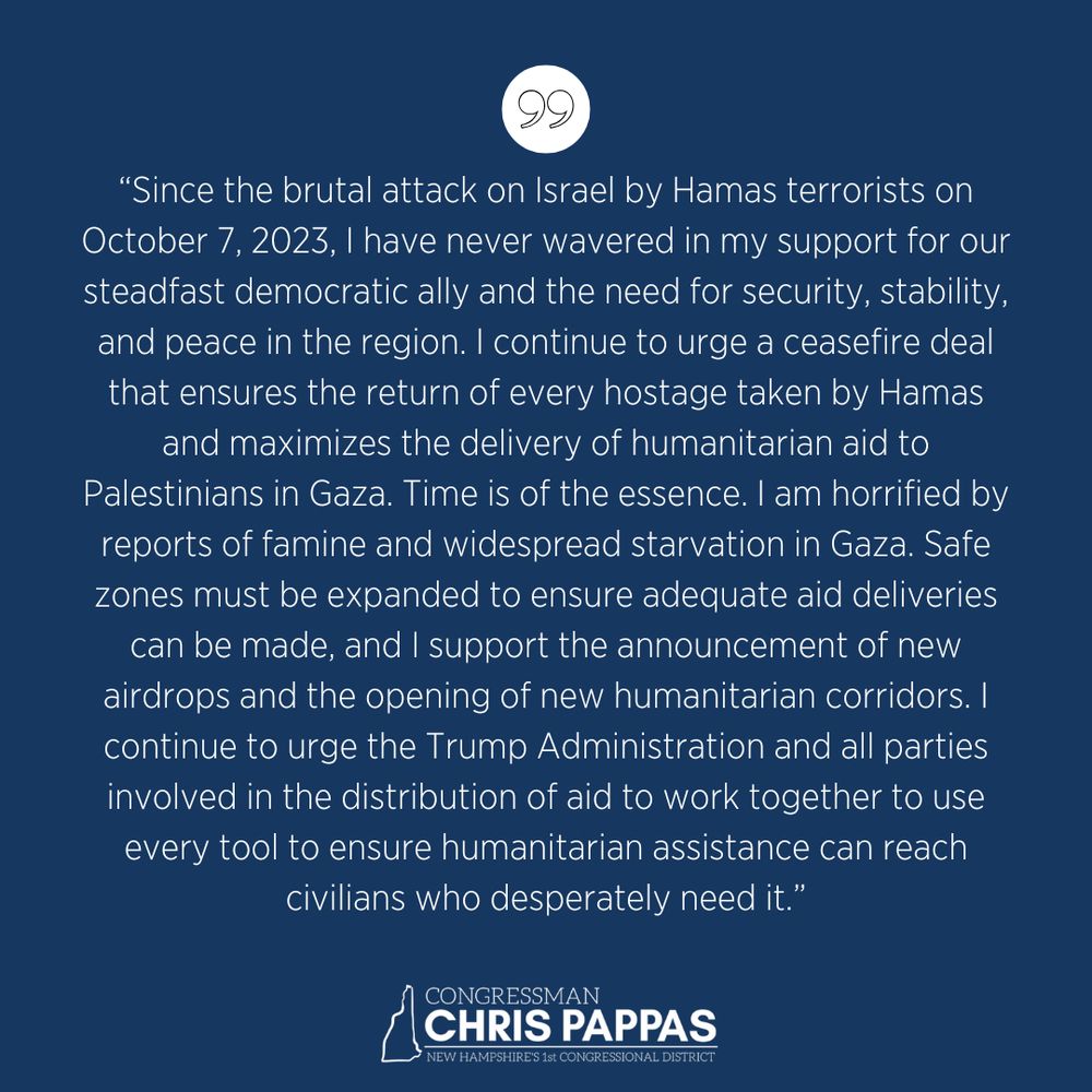 Since the brutal attack on Israel by Hamas terrorists on October 7, 2023, I have never wavered in my support for our steadfast democratic ally and the need for security, stability, and peace in the region. I continue to urge a ceasefire deal that ensures the return of every hostage taken by Hamas and maximizes the delivery of humanitarian aid to Palestinians in Gaza. Time is of the essence. I am horrified by reports of famine and widespread starvation in Gaza. Safe zones must be expanded to ensure adequate aid deliveries can be made, and I support the announcement of new airdrops and the opening of new humanitarian corridors. I continue to urge the Trump Administration and all parties involved in the distribution of aid to work together to use every tool to ensure humanitarian assistance can reach civilians who desperately need it.