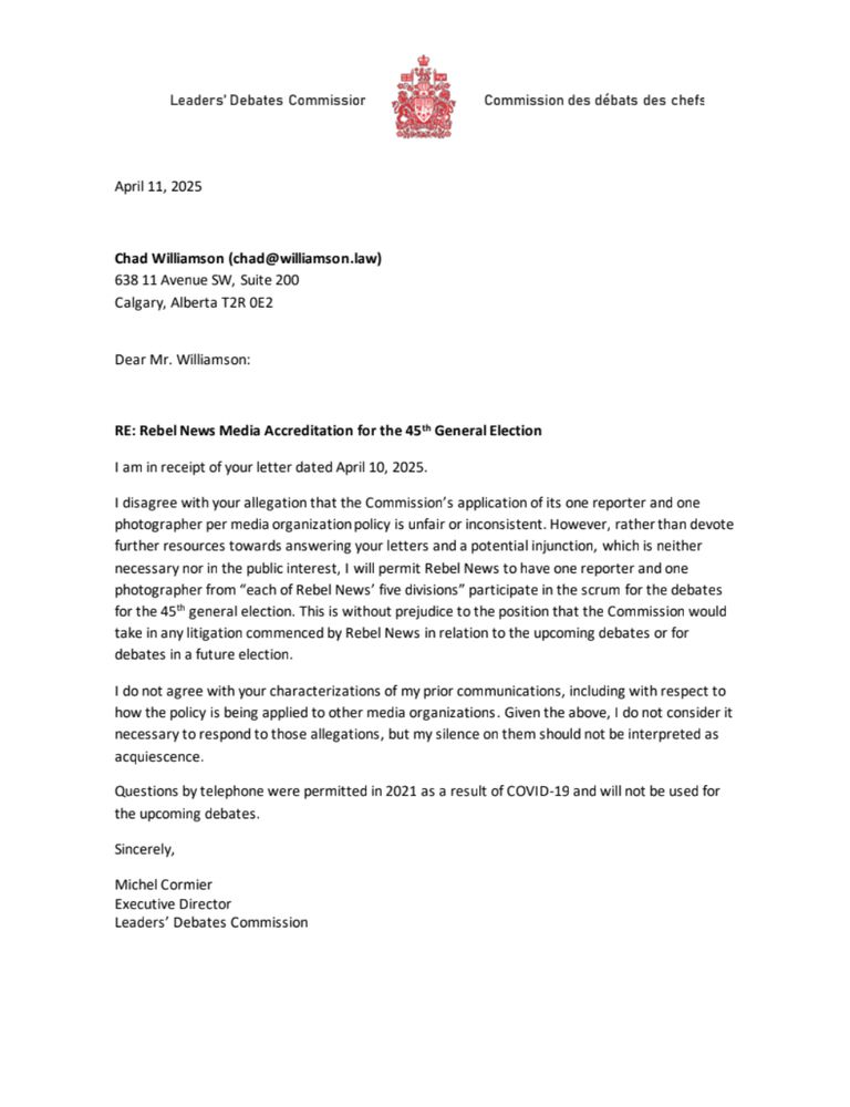 RE: Rebel News Media Accreditation for the 45th General Election
I am in receipt of your letter dated April 10, 2025.
I disagree with your allegation that the Commission’s application of its one reporter and one
photographer per media organization policy is unfair or inconsistent. However, rather than devote
further resources towards answering your letters and a potential injunction, which is neither
necessary nor in the public interest, I will permit Rebel News to have one reporter and one
photographer from “each of Rebel News’ five divisions” participate in the scrum for the debates
for the 45th general election. This is without prejudice to the position that the Commission would
take in any litigation commenced by Rebel News in relation to the upcoming debates or for
debates in a future election.
I do not agree with your characterizations of my prior communications, including with respect to
how the policy is being applied to other media organizations. Given the above, I do not consider it
necessary to respond to those allegations, but my silence on them should not be interpreted as
acquiescence.
Questions by telephone were permitted in 2021 as a result of COVID-19 and will not be used for
the upcoming debates.
Sincerely,