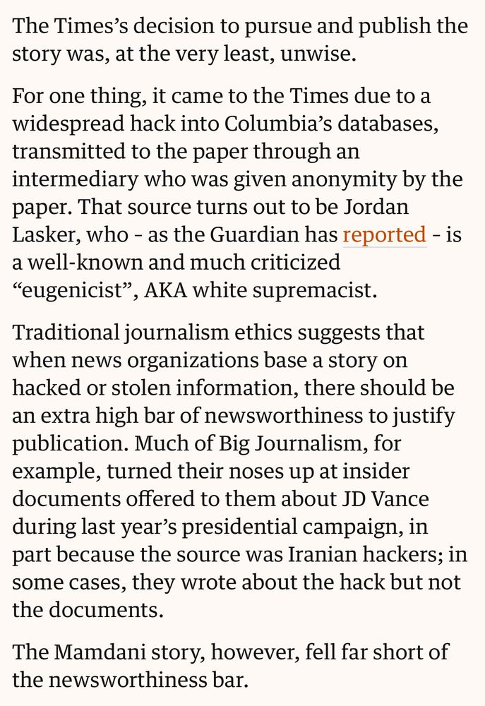 The Times’s decision to pursue and publish the story was, at the very least, unwise.

For one thing, it came to the Times due to a widespread hack into Columbia’s databases, transmitted to the paper through an intermediary who was given anonymity by the paper. That source turns out to be Jordan Lasker, who – as the Guardian has reported – is a well-known and much criticized “eugenicist”, AKA white supremacist.

Traditional journalism ethics suggests that when news organizations base a story on hacked or stolen information, there should be an extra high bar of newsworthiness to justify publication. Much of Big Journalism, for example, turned their noses up at insider documents offered to them about JD Vance during last year’s presidential campaign, in part because the source was Iranian hackers; in some cases, they wrote about the hack but not the documents.

The Mamdani story, however, fell far short of the newsworthiness bar.