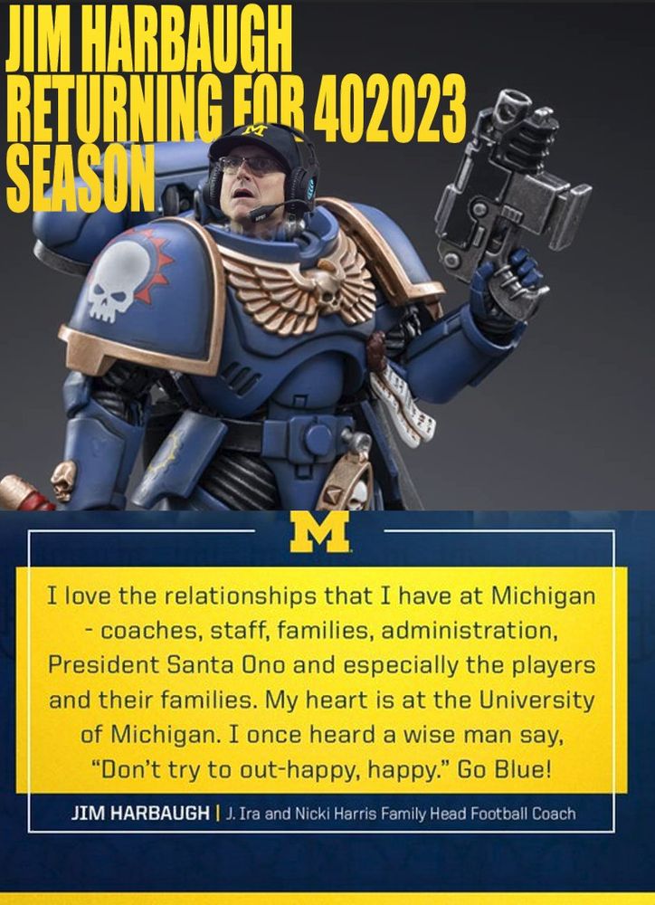 meme of Jim Harbaugh in Warhammer armor:
'JIM HARBAUGH RETURNING FOR 402023 SEASON | I love the relationships that I have at Michigan - coaches, staff, families, administration, President Santa Ono and especially the players and their families. My heart is at the University of Michigan. I once heard a wise man say, "Don't try to out-happy, happy." Go Blue! - Jim Harbaugh, J. Ira and Nicki Harris Family Head Football Coach