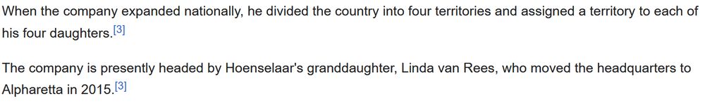 When the company expanded nationally, he divided the country into four territories and assigned a territory to each of his four daughters.[3] The company is presently headed by Hoenselaar's granddaughter, Linda van Rees, who moved the headquarters to Alpharetta in 2015.[3] 